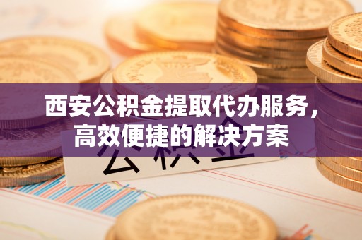 万宁西安公积金提取代办服务，高效便捷的解决方案