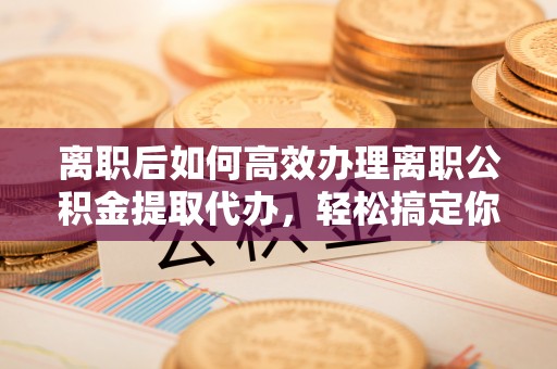 万宁离职后如何高效办理离职公积金提取代办，轻松搞定你的公积金